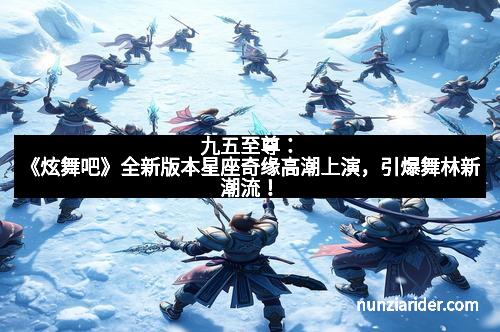九五至尊：《炫舞吧》全新版本星座奇缘高潮上演，引爆舞林新潮流！