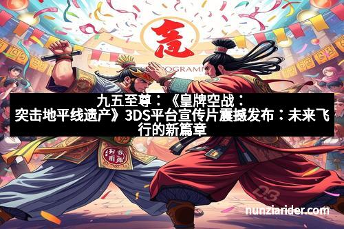 九五至尊：《皇牌空战：突击地平线遗产》3DS平台宣传片震撼发布：未来飞行的新篇章